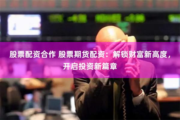 股票配资合作 股票期货配资：解锁财富新高度，开启投资新篇章