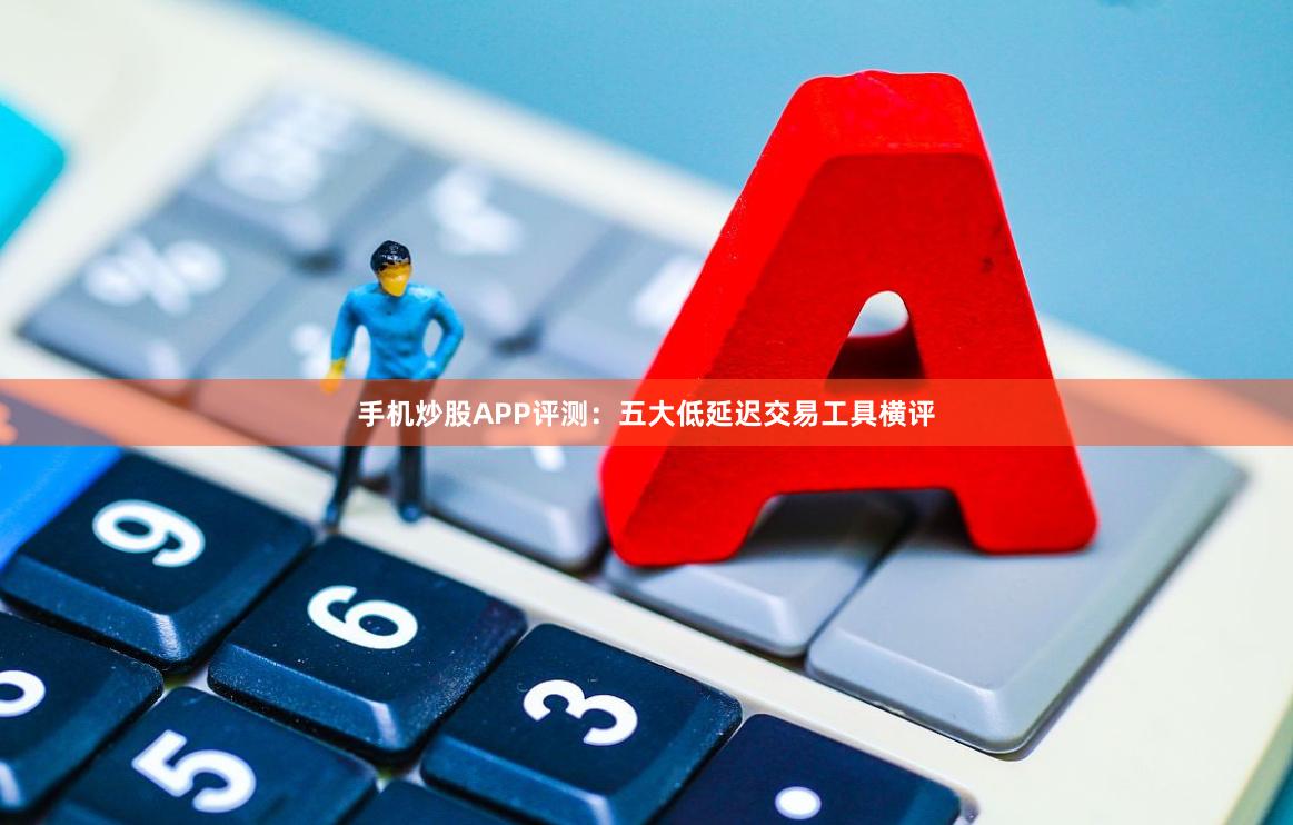手机炒股APP评测：五大低延迟交易工具横评